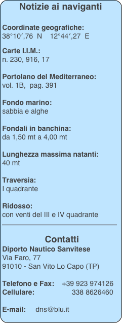 Notizie ai naviganti  

 Coordinate geografiche:
 38°10′,76  N    12°44′,27  E 

 Carte I.I.M.: 
 n. 230, 916, 17

 Portolano del Mediterraneo:
 vol. 1B,  pag. 391

 Fondo marino: 
 sabbia e alghe
 
 Fondali in banchina:
 da 1,50 mt a 4,00 mt

 Lunghezza massima natanti: 
 40 mt

 Traversia:
 I quadrante

 Ridosso:
 con venti del III e IV quadrante
 ￼ 
 
 Contatti
 Diporto Nautico Sanvitese
 Via Faro, 77
 91010 - San Vito Lo Capo (TP)
 
 Telefono e Fax:    +39 923 974126
 Cellulare:                   338 8626460

 E-mail:     dns@blu.it
